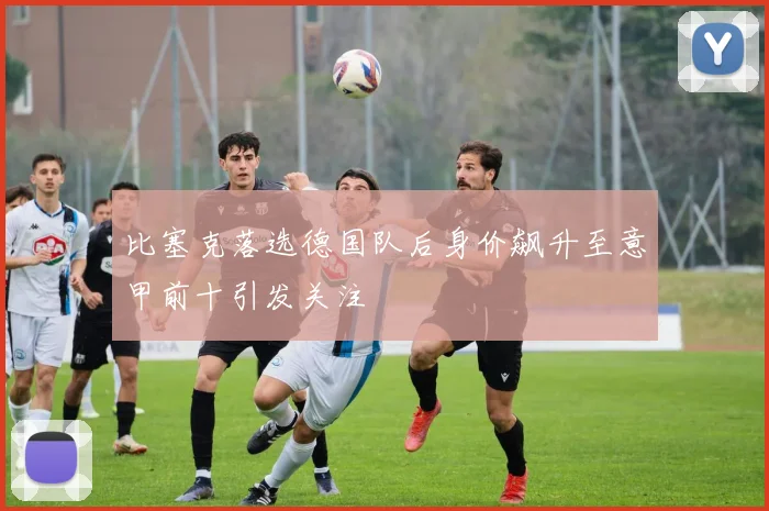 比塞克落选德国队后身价飙升至意甲前十引发关注