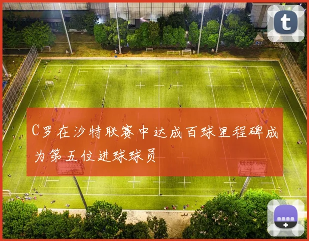 C罗在沙特联赛中达成百球里程碑成为第五位进球球员