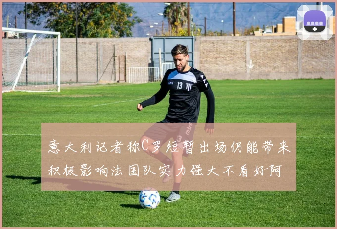 意大利记者称C罗短暂出场仍能带来积极影响法国队实力强大不看好阿根廷表现