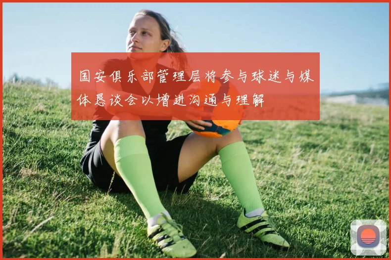 国安俱乐部管理层将参与球迷与媒体恳谈会以增进沟通与理解