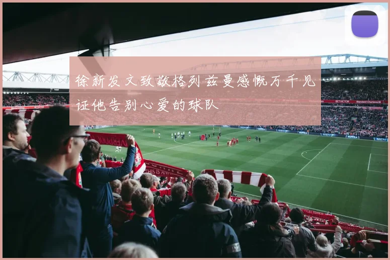 徐新发文致敬格列兹曼感慨万千见证他告别心爱的球队