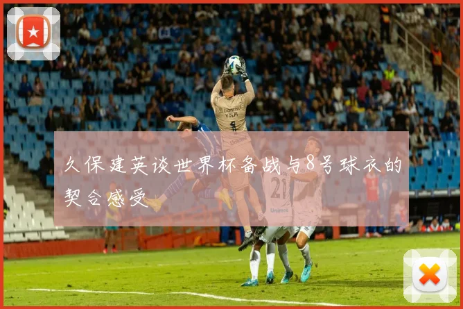 久保建英谈世界杯备战与8号球衣的契合感受
