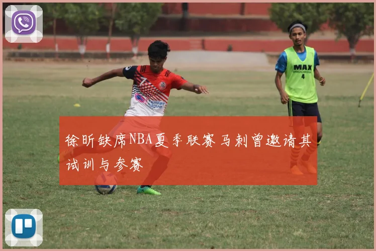 徐昕缺席NBA夏季联赛马刺曾邀请其试训与参赛