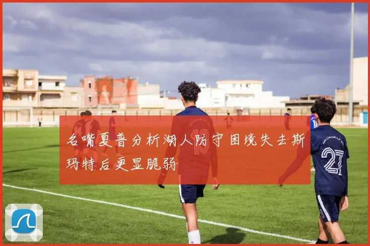 名嘴夏普分析湖人防守困境失去斯玛特后更显脆弱