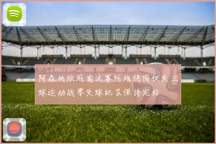 阿森纳欧冠淘汰赛防线稳固仅失三球运动战零失球纪录保持完好