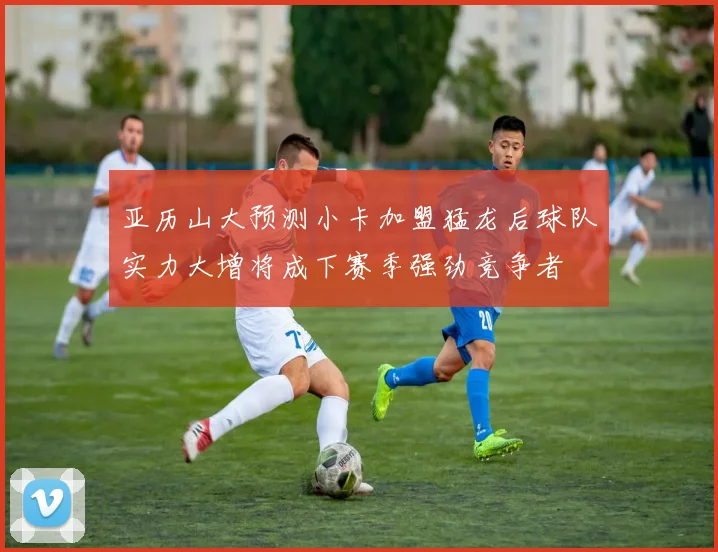 亚历山大预测小卡加盟猛龙后球队实力大增将成下赛季强劲竞争者