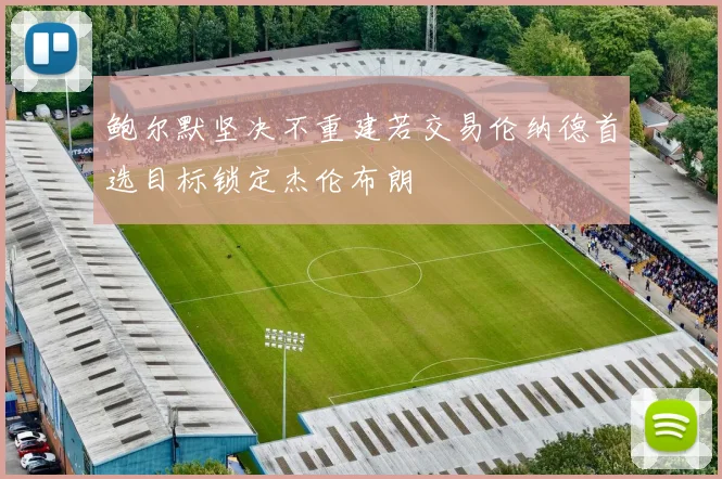 鲍尔默坚决不重建若交易伦纳德首选目标锁定杰伦布朗