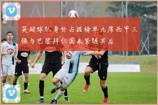 英超球队身价占据榜单九席西甲三强与巴黎拜仁国米紧随其后