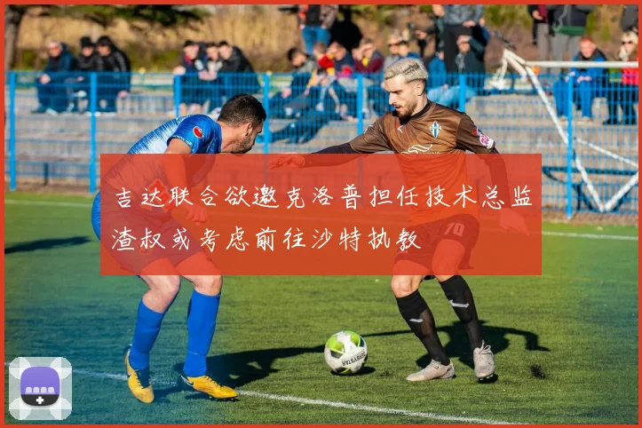 吉达联合欲邀克洛普担任技术总监渣叔或考虑前往沙特执教