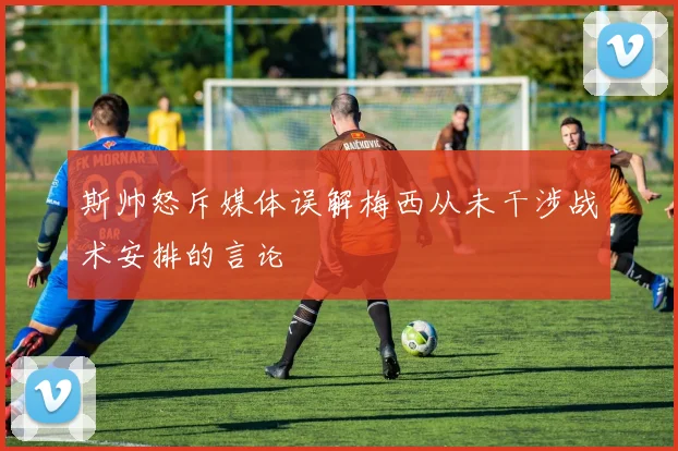 斯帅怒斥媒体误解梅西从未干涉战术安排的言论