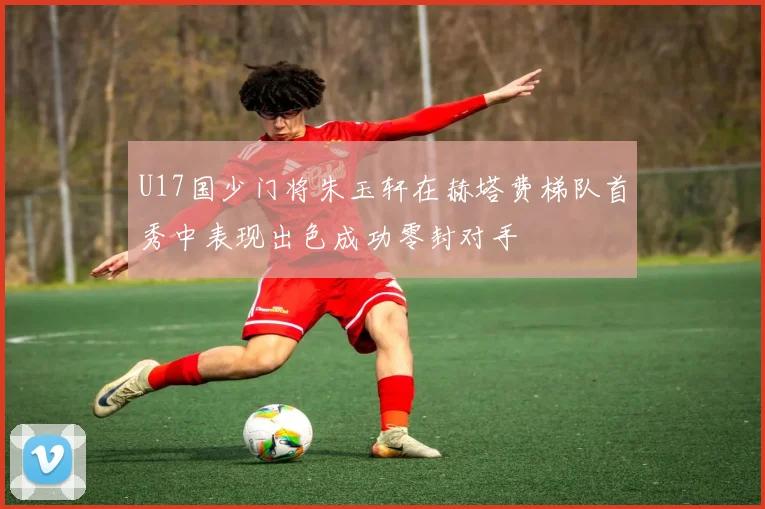U17国少门将朱玉轩在赫塔费梯队首秀中表现出色成功零封对手