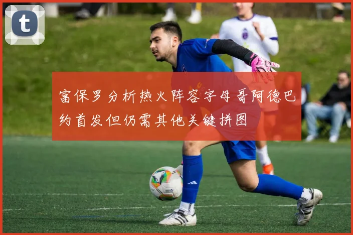 富保罗分析热火阵容字母哥阿德巴约首发但仍需其他关键拼图